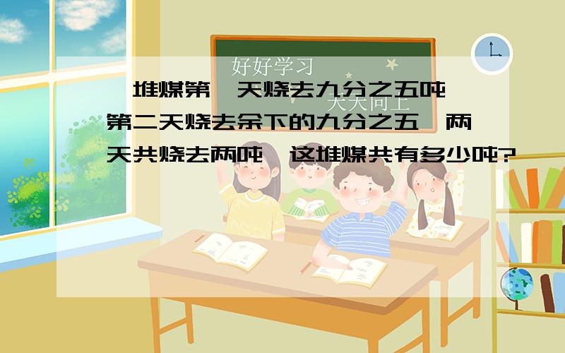 一堆煤第一天烧去九分之五吨,第二天烧去余下的九分之五,两天共烧去两吨,这堆煤共有多少吨?