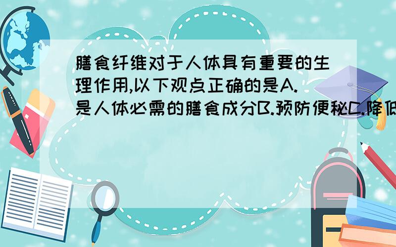 膳食纤维对于人体具有重要的生理作用,以下观点正确的是A.是人体必需的膳食成分B.预防便秘C.降低胆固醇D.以上均正确