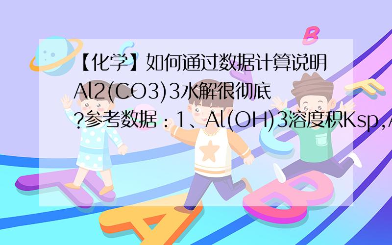 【化学】如何通过数据计算说明Al2(CO3)3水解很彻底?参考数据：1、Al(OH)3溶度积Ksp,Al(OH)3=1.3×10-33 2、碳酸电离常数Ka1=4.30×10^-7Ka2=5.61×10^-11