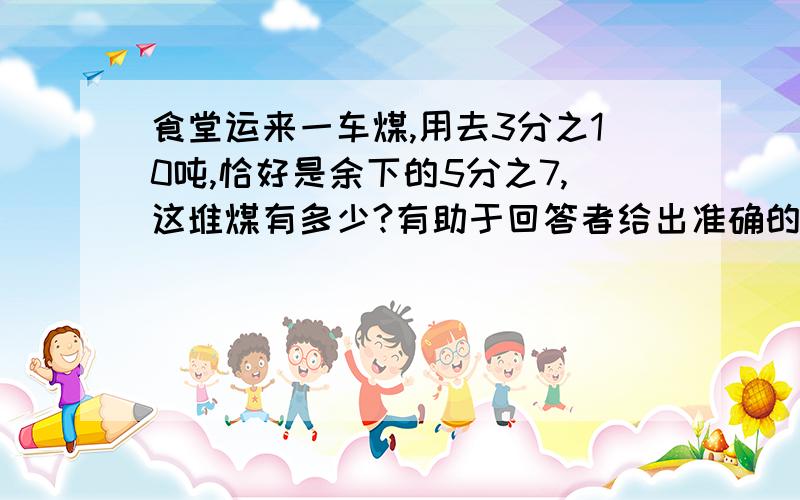 食堂运来一车煤,用去3分之10吨,恰好是余下的5分之7,这堆煤有多少?有助于回答者给出准确的答案