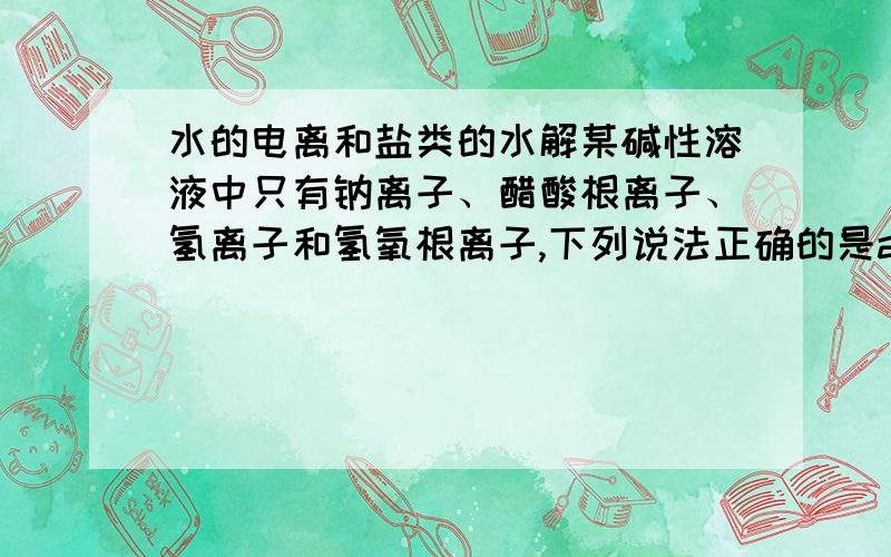 水的电离和盐类的水解某碱性溶液中只有钠离子、醋酸根离子、氢离子和氢氧根离子,下列说法正确的是a、该溶液由pH＝3的醋酸和pH＝11的氢氧化钠等体积混合而成b、该溶液由等体积等物质的