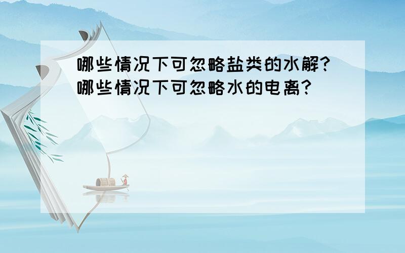 哪些情况下可忽略盐类的水解?哪些情况下可忽略水的电离?