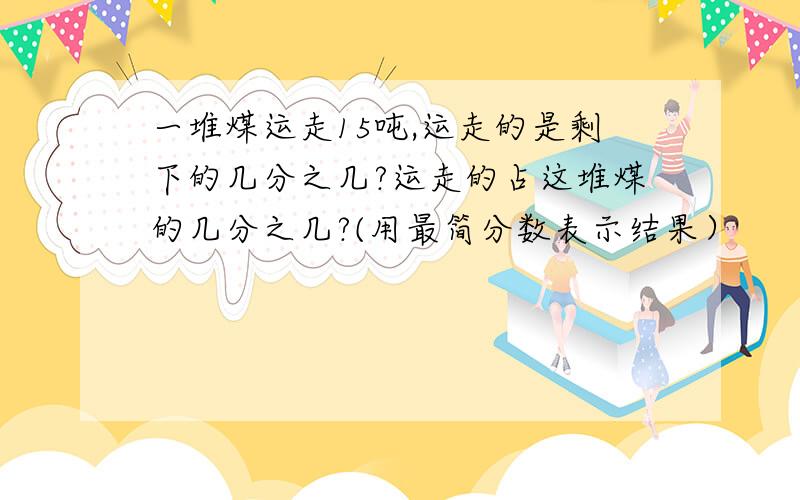 一堆煤运走15吨,运走的是剩下的几分之几?运走的占这堆煤的几分之几?(用最简分数表示结果）