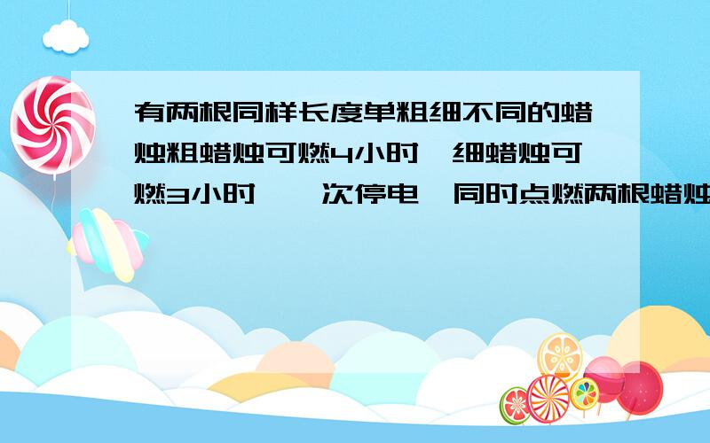 有两根同样长度单粗细不同的蜡烛粗蜡烛可燃4小时,细蜡烛可燃3小时,一次停电,同时点燃两根蜡烛来有两根同样长度单粗细不同的蜡烛粗蜡烛可燃4小时,细蜡烛可燃3小时,一次停电,同时点燃两