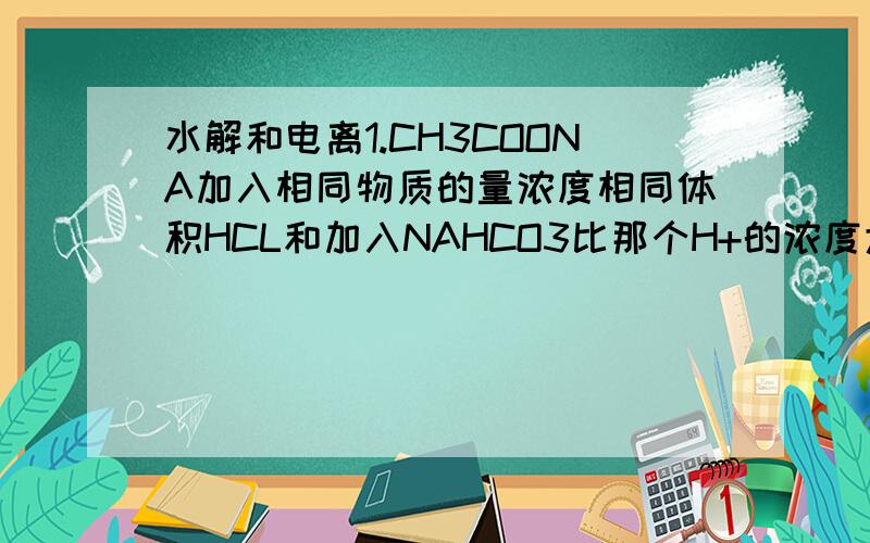 水解和电离1.CH3COONA加入相同物质的量浓度相同体积HCL和加入NAHCO3比那个H+的浓度大?我是这样想的CH3COONA水解产生OH-HCL和NAHCO3都会电离出H+虽然NAHCO3是弱电离,但是OH-反应后促使它不断电离这样