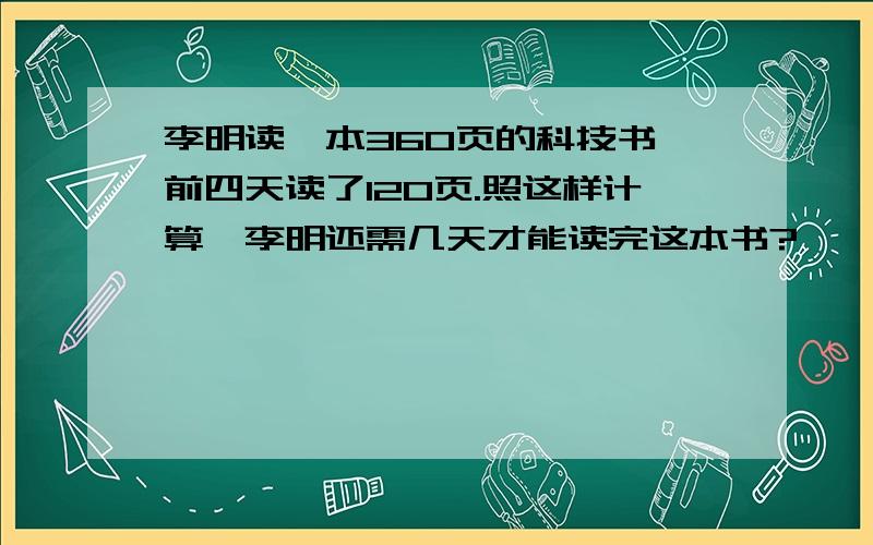 李明读一本360页的科技书,前四天读了120页.照这样计算,李明还需几天才能读完这本书?