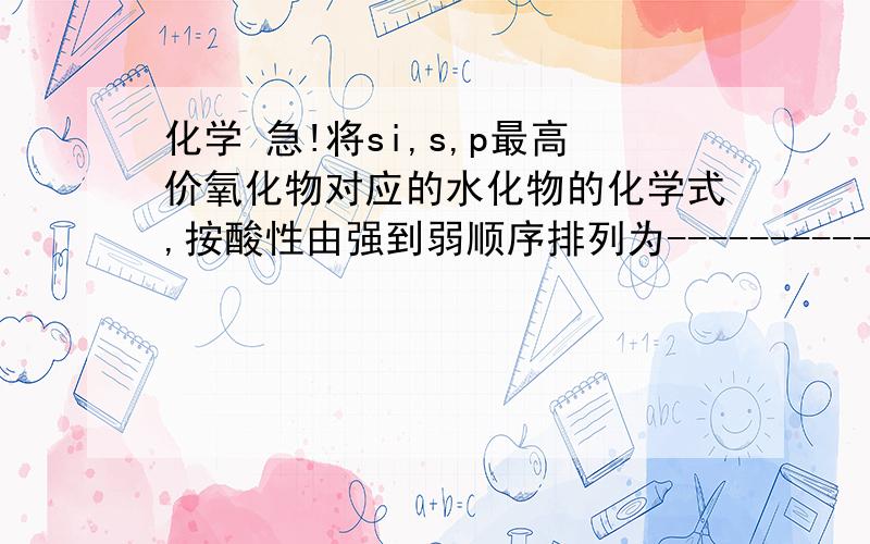 化学 急!将si,s,p最高价氧化物对应的水化物的化学式,按酸性由强到弱顺序排列为-----------