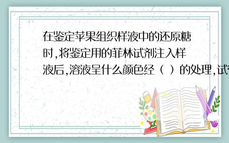 在鉴定苹果组织样液中的还原糖时,将鉴定用的菲林试剂注入样液后,溶液呈什么颜色经（ ）的处理,试管中的样液颜色变成（ ）色