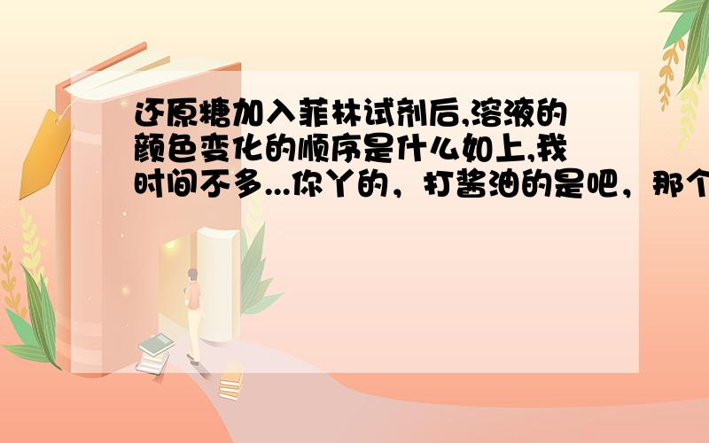 还原糖加入菲林试剂后,溶液的颜色变化的顺序是什么如上,我时间不多...你丫的，打酱油的是吧，那个啥的1级的！