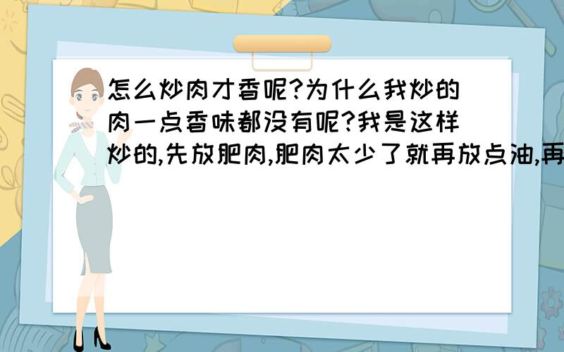 怎么炒肉才香呢?为什么我炒的肉一点香味都没有呢?我是这样炒的,先放肥肉,肥肉太少了就再放点油,再放瘦肉,然后就放辣椒放胡萝卜,放盐,放味精,就好了,可是真的不好吃啊~~能帮我添下色吗?