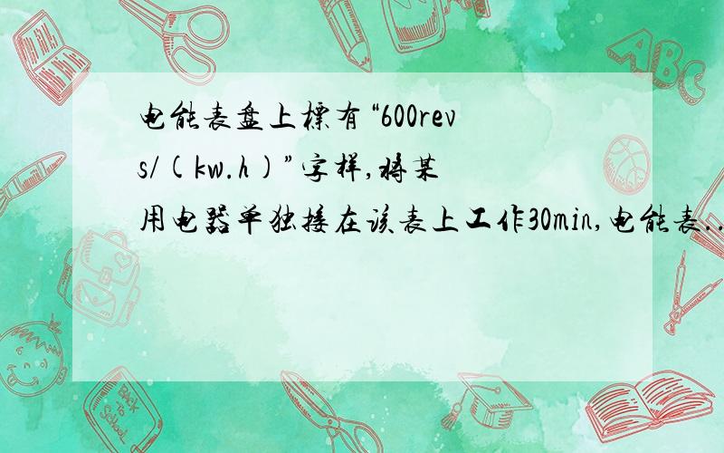 电能表盘上标有“600revs/(kw.h)”字样,将某用电器单独接在该表上工作30min,电能表...电能表盘上标有“600revs/(kw.h)”字样,将某用电器单独接在该表上工作30min,电能表转了300转.则该用电器在上述