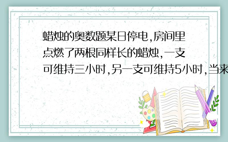 蜡烛的奥数题某日停电,房间里点燃了两根同样长的蜡烛,一支可维持三小时,另一支可维持5小时,当来电时,吹灭蜡烛,发现其中一支剩下的长度是另一支的3倍,这次停电多少小时