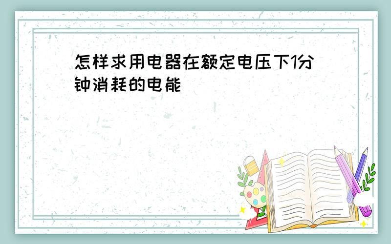 怎样求用电器在额定电压下1分钟消耗的电能