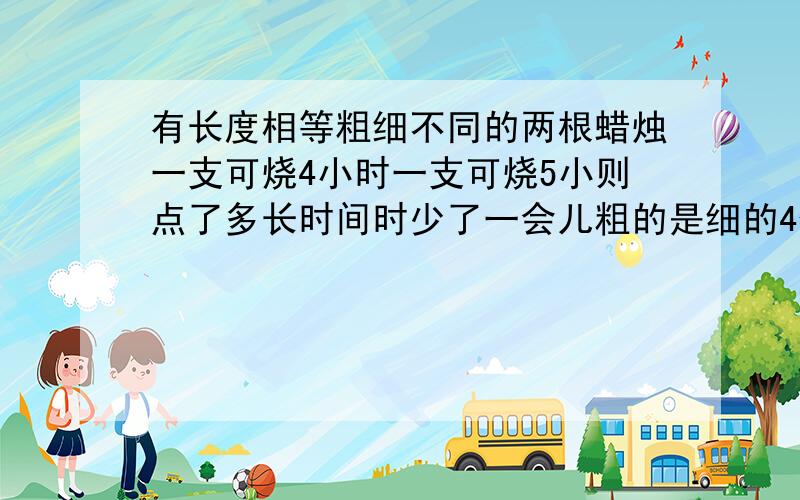 有长度相等粗细不同的两根蜡烛一支可烧4小时一支可烧5小则点了多长时间时少了一会儿粗的是细的4倍