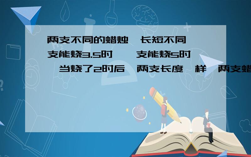 两支不同的蜡烛,长短不同,一支能烧3.5时,一支能烧5时,当烧了2时后,两支长度一样,两支蜡烛的长度比是?