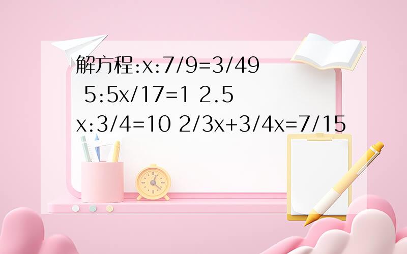 解方程:x:7/9=3/49 5:5x/17=1 2.5x:3/4=10 2/3x+3/4x=7/15
