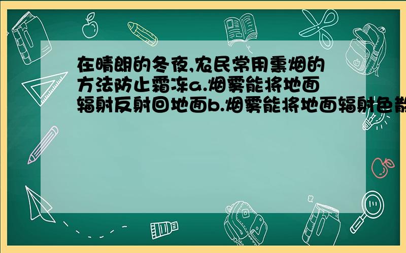 在晴朗的冬夜,农民常用熏烟的方法防止霜冻a.烟雾能将地面辐射反射回地面b.烟雾能将地面辐射色散回地面c.烟雾能吸收地面辐射,增加大气逆辐射d.烟雾能使地面和近地面大气加热增温