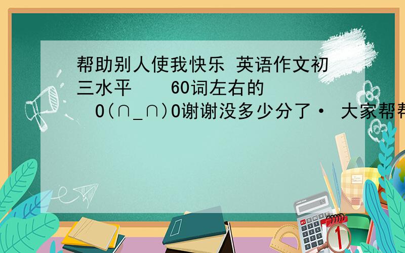 帮助别人使我快乐 英语作文初三水平    60词左右的   O(∩_∩)O谢谢没多少分了· 大家帮帮忙·