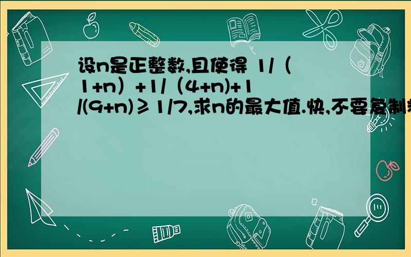 设n是正整数,且使得 1/（1+n）+1/（4+n)+1/(9+n)≥1/7,求n的最大值.快,不要复制粘贴!