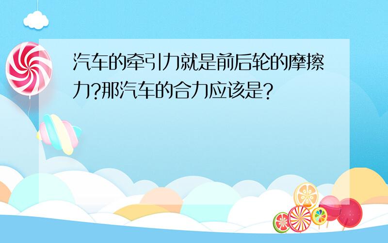 汽车的牵引力就是前后轮的摩擦力?那汽车的合力应该是?