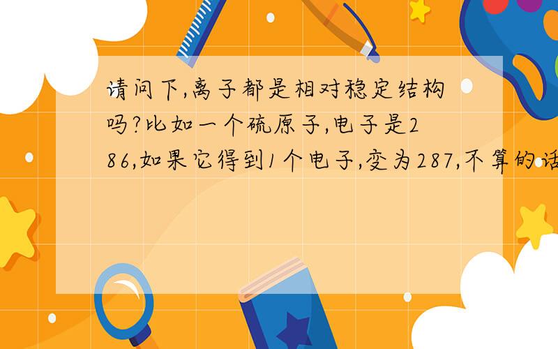 请问下,离子都是相对稳定结构吗?比如一个硫原子,电子是286,如果它得到1个电子,变为287,不算的话,它叫做什么?还是根本没有这样的情况?电子的得失在什么条件下会发生?双方原子变为稳定结