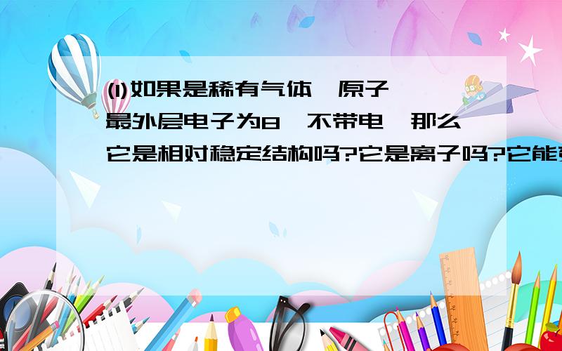 (1)如果是稀有气体氩原子,最外层电子为8,不带电,那么它是相对稳定结构吗?它是离子吗?它能变成离子?如果要变的话?加或减几个电子呢?(2)例如氯原子,它加1个电子后会变成离子,那么它加19个