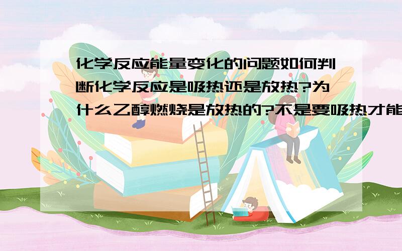 化学反应能量变化的问题如何判断化学反应是吸热还是放热?为什么乙醇燃烧是放热的?不是要吸热才能燃烧吗……