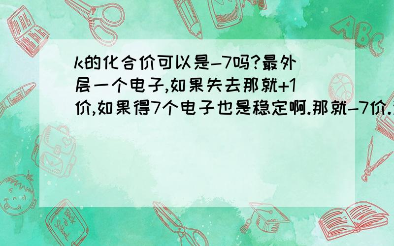 k的化合价可以是-7吗?最外层一个电子,如果失去那就+1价,如果得7个电子也是稳定啊.那就-7价.这样理解对吗?目前初三,需要了解这些吗?但是想回来,外层一个,那易失电子,那就是+1价,如果得7个.