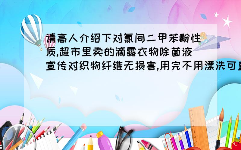 请高人介绍下对氯间二甲苯酚性质,超市里卖的滴露衣物除菌液宣传对织物纤维无损害,用完不用漂洗可直接晾晒,我看了一下,其有效成分是2%的对氯间二甲苯酚,这种东西真的又能杀菌又对织物