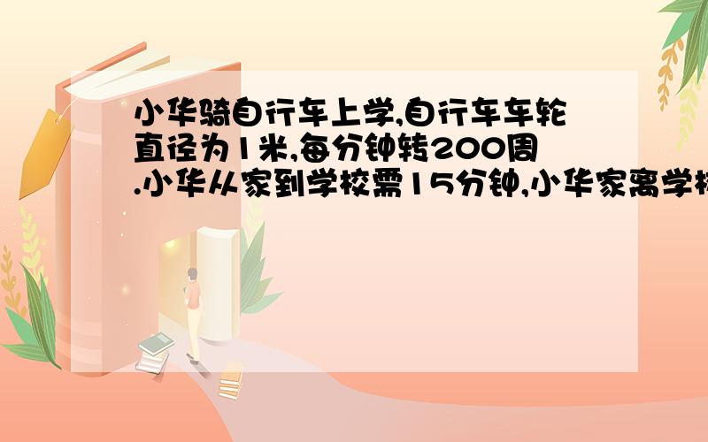 小华骑自行车上学,自行车车轮直径为1米,每分钟转200周.小华从家到学校需15分钟,小华家离学校有多远?还有一题：一项工程,甲队单独做需要15天完成,乙队单独做需要18天完成,甲、乙两队合做