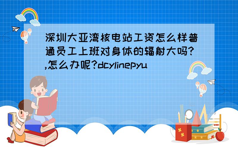 深圳大亚湾核电站工资怎么样普通员工上班对身体的辐射大吗?,怎么办呢?dcylinepyu