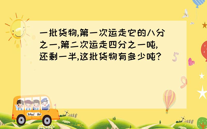 一批货物,第一次运走它的八分之一,第二次运走四分之一吨,还剩一半,这批货物有多少吨?