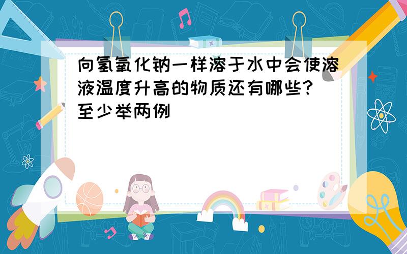 向氢氧化钠一样溶于水中会使溶液温度升高的物质还有哪些?（至少举两例）