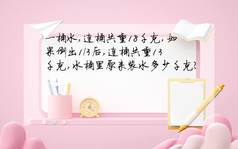 一桶水,连桶共重18千克,如果倒出1/3后,连桶共重13千克,水桶里原来装水多少千克?