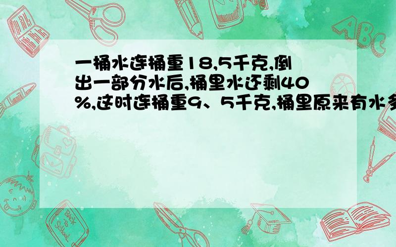 一桶水连桶重18,5千克,倒出一部分水后,桶里水还剩40%,这时连桶重9、5千克,桶里原来有水多少千克?