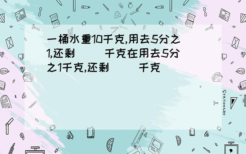 一桶水重10千克,用去5分之1,还剩( )千克在用去5分之1千克,还剩( )千克