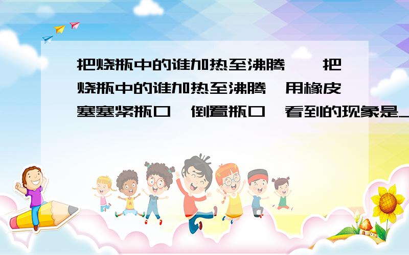 把烧瓶中的谁加热至沸腾……把烧瓶中的谁加热至沸腾,用橡皮塞塞紧瓶口,倒置瓶口,看到的现象是_________,用冷水浇瓶底,则会看到_____________,原因是_______________.生活中的_______运用的原理刚好