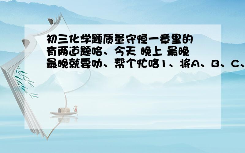 初三化学题质量守恒一章里的 有两道题哈、今天 晚上 最晚最晚就要叻、帮个忙哈1、将A、B、C、D四种物质放在密闭容器里加热,化学反应前后四种物质的质量关系如下：反应前 反应后A 4 xB 16