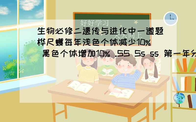 生物必修二遗传与进化中一道题桦尺蠖每年浅色个体减少10% 黑色个体增加10% .SS Ss ss 第一年分别为 ：10% 20% 70%第二年分别为 ：11.5% 22.9% 65.6%第3年至第五年是多少啊?