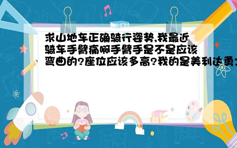 求山地车正确骑行姿势,我最近骑车手臂痛啊手臂手是不是应该弯曲的?座位应该多高?我的是美利达勇士500,16寸的车子.身高178CM小弟这周日要去山区里骑个两百公里左右；时速大概16KM/H.要花多