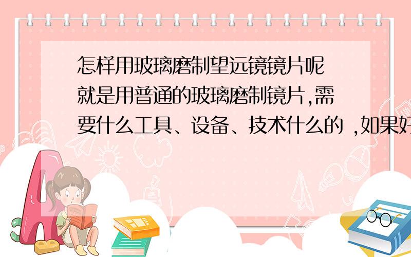 怎样用玻璃磨制望远镜镜片呢 就是用普通的玻璃磨制镜片,需要什么工具、设备、技术什么的 ,如果好可以追加分.是我自己想做望远镜的