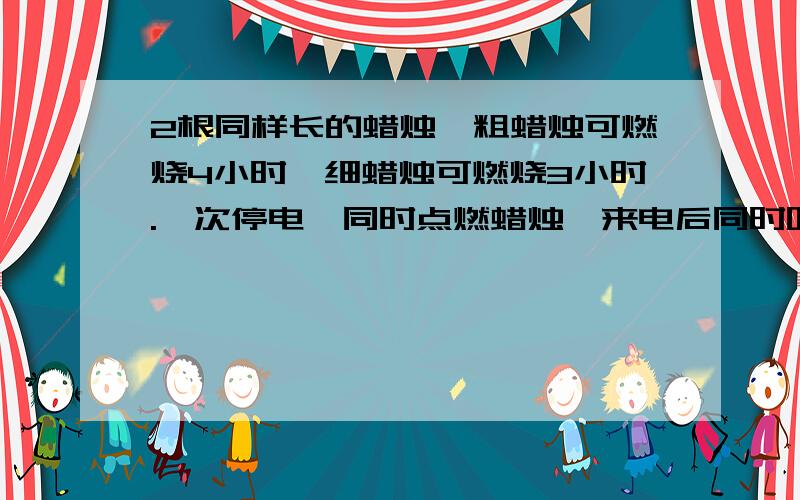 2根同样长的蜡烛,粗蜡烛可燃烧4小时,细蜡烛可燃烧3小时.一次停电,同时点燃蜡烛,来电后同时吹灭,发现粗蜡烛是细的2倍,求停电时间 提示:单位