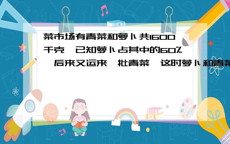 菜市场有青菜和萝卜共1600千克,已知萝卜占其中的60%,后来又运来一批青菜,这时萝卜和青菜的质量比数4:3,菜市场运来青菜多少千克?（用比例知识解答）