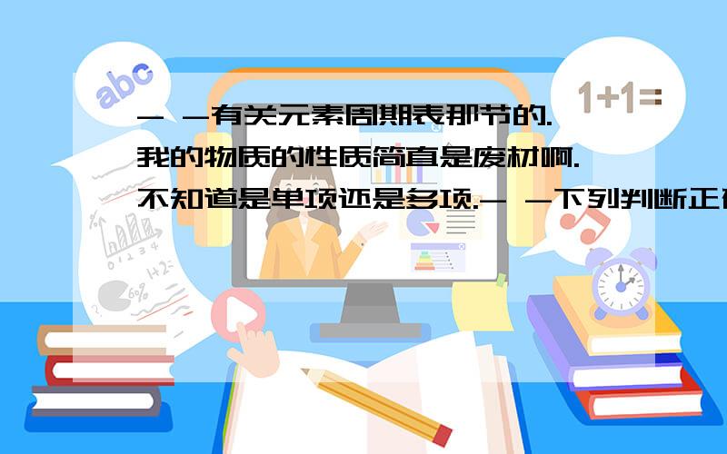 - -有关元素周期表那节的.我的物质的性质简直是废材啊.不知道是单项还是多项.- -下列判断正确的是：A金属性强弱 Rb>Ca>AlB阴离子的还原性 I->Br->Cl-C氢化物的稳定性 H3P>H2S>HClD酸性强弱 HClO4>H2S