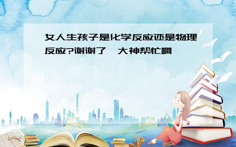 女人生孩子是化学反应还是物理反应?谢谢了,大神帮忙啊