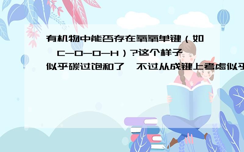 有机物中能否存在氧氧单键（如…C-O-O-H）?这个样子似乎碳过饱和了,不过从成键上考虑似乎说的通.我个人估计会出现重排列但是又不知道他会怎么变.能不能用杂化理论或者极性角度解释