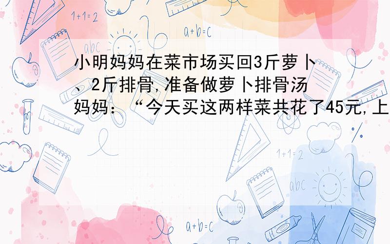 小明妈妈在菜市场买回3斤萝卜、2斤排骨,准备做萝卜排骨汤妈妈：“今天买这两样菜共花了45元,上月买同重这两样菜只要36元,爸爸：“报纸上说萝卜的单价上涨50%,排骨单价上涨20%”小明：“