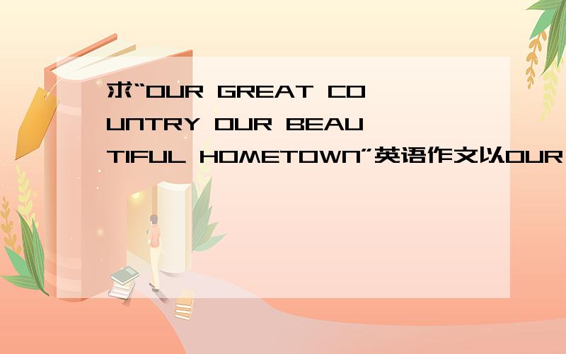 求“OUR GREAT COUNTRY OUR BEAUTIFUL HOMETOWN”英语作文以OUR GREAT COUNTRY OUR BEAUTIFUL HOMETOWN为题,120-150字