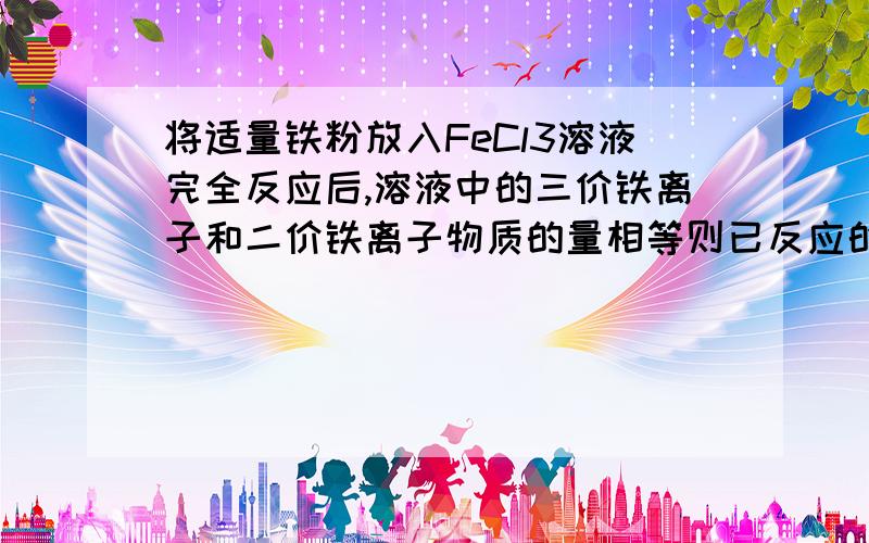 将适量铁粉放入FeCl3溶液完全反应后,溶液中的三价铁离子和二价铁离子物质的量相等则已反应的三价铁离子和未反应的二价铁离子物质的量之比为