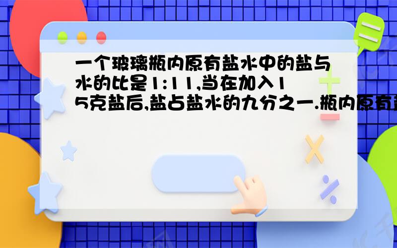 一个玻璃瓶内原有盐水中的盐与水的比是1:11,当在加入15克盐后,盐占盐水的九分之一.瓶内原有盐水多少克这个方程式怎么解?设原来的盐和水有x克和11x克.x+15=九分之一（x+11x+15）